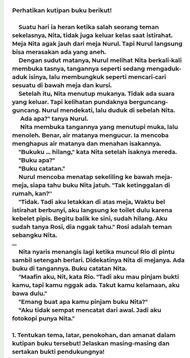 Perhatikan kutipan buku berikut!
Suatu hari ia heran ketika salah seorang teman
sekelasnya, Nita, tidak juga keluar kelas saat istirahat.
Meja Nita agak jauh dari meja Nurul. Tapi Nurul langsung
bisa merasakan ada yang aneh.
Dengan sudut matanya, Nurul melihat Nita berkali-kali
membuka tasnya, tangannya seperti sedang mengaduk-
aduk isinya, lalu membungkuk seperti mencari-cari
sesuatu di bawah meja dan kursi.
Setelah itu, Nita menutup mukanya. Tidak ada suara
yang keluar. Tapi kelihatan pundaknya berguncang-
guncang. Nurul mendekati, lalu duduk di sebelah Nita.
Ada apa ?'' tanya Nurul.
Nita membuka tangannya yang menutupi muka, lalu
menoleh. Benar, air matanya mengucur. Ia mencoba
menghapus air matanya dan menahan isakannya.
"Bukuku ... hilang," kata Nita setelah isaknya mereda.
"Buku apa?"
“Buku catatan.'
Nurul mencoba menatap sekeliling ke bawah meja-
meja, siapa tahu buku Nita jatuh. "Tak ketinggalan di
rumah, kan?"
"Tidak. Tadi aku letakkan di atas meja, Waktu bel
istirahat berbunyi, aku langsung ke toilet dulu karena
kebelet pipis. Begitu balik ke sini, sudah hilang. Aku
sudah tanya Rosi, dia nggak tahu." Rosi adalah teman
sebangku Nita.
Nita nyaris menangis lagi ketika muncul Rio di pintu
sambil setengah berlari. Didekatinya Nita di mejanya. Ada
buku di tangannya. Buku catatan Nita.
"Maafin aku, Nit, kata Rio. "Tadi aku mau pinjam bukti
kamu, tapi kamu nggak ada. Takut kamu kelamaan, aku
bawa dulu."
"Emang buat apa kamu pinjam buku Nita?"
“Aku tidak sempat mencatat dari awal. Jadi aku
fotokopi punya Nita."
1. Tentukan tema, latar, penokohan, dan amanat dalam
kutipan buku tersebut! Jelaskan masing-masing dan
sertakan bukti pendukungnya!