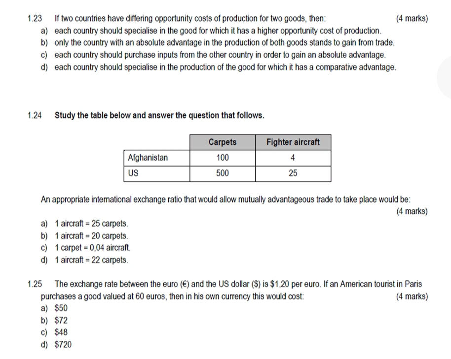 1.23 If two countries have differing opportunity costs of production for two goods, then: (4 marks)
a) each country should specialise in the good for which it has a higher opportunity cost of production.
b) only the country with an absolute advantage in the production of both goods stands to gain from trade.
c) each country should purchase inputs from the other country in order to gain an absolute advantage.
d) each country should specialise in the production of the good for which it has a comparative advantage.
1.24 Study the table below and answer the question that follows.
An appropriate international exchange ratio that would allow mutually advantageous trade to take place would be:
(4 marks)
a) 1 aircraft =25 carpets.
b) 1 aircraft =20 carpets.
c) 1 carpet =0,04 aircraft
d) 1 aircraft =22 carpets.
1.25 The exchange rate between the euro (€) and the US dollar ($) is $1,20 per euro. If an American tourist in Paris
purchases a good valued at 60 euros, then in his own currency this would cost: (4 marks)
a) $50
b) $72
c) $48
d) $720