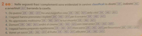 2 ●●○ Nelle seguenti frasi i complementi sono evidenziati in corsivo: classificali in diretti [υह, indiretti [⑨ 
e avverbiali [AVV] barrando la casella. 
1. Da quassù|dir| |INd| |AVV| ho una magnifica vista| dir ind [AVV] della città | Dir JND AVV 
2. I ragazzi hanno prenotato / biglietti [018] [wo (AVV] per il concerto [D ~o 
3. Ho apprezzato moltissimo[biR) (Ind] AVV] la tua síncentà [ pn NO AVV AVW 
. omani IND [AVV] andrò al cinema |DIR IND AVV con I miel amici oir IND a 
5. I ragazzi hanno preparato rapidamente[DR] [No [WV]I loro zaino(91 IN [AVV] per fescursione|DIR IND] A 
6. Vorrei un succo 0== ND (AVV) di frutta | DIR IND AVV alla pera! om TND MM