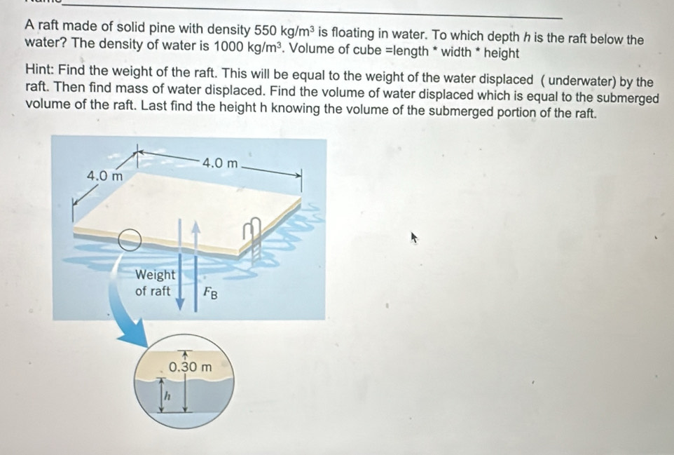 A raft made of solid pine with density 550kg/m^3 is floating in water. To which depth h is the raft below the
water? The density of water is 1000kg/m^3. Volume of cube =length * width * height
Hint: Find the weight of the raft. This will be equal to the weight of the water displaced ( underwater) by the
raft. Then find mass of water displaced. Find the volume of water displaced which is equal to the submerged
volume of the raft. Last find the height h knowing the volume of the submerged portion of the raft.
0.30 m
h