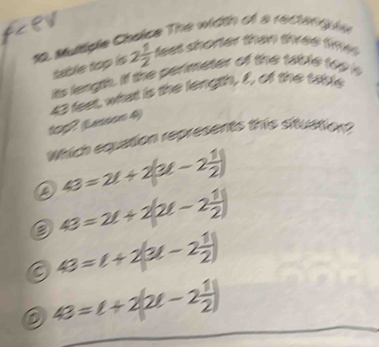 Muttiple Choice The width of 8 1600 i ly
table top is 2 1/2  feet shorter than three time .
its length. If the perimeter of the table too is
43 feet, what is the length, I, of the table
102 (Lesson 4)
Which equation represents this situation
43=2t+2(3t-2 1/2 )
43=2t+2(2t-2 1/2 )
9 43=t+2(3t-2 1/2 )
D 48=t+2(2t-2 1/2 )