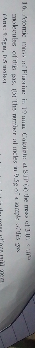 Atomic mass of Fluorine in 19 amu. Calculate at STP (a) the mass of 3.01* 10^(23)
molecules of this gas. (b) The number of moles in 9.5g of a sample of this gas. 
(Ans: 9.5gm, 0.5 moles) 
ass of o n e gold atom .