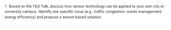 Based on the TED Talk, discuss how sensor technology can be applied to your own city or 
university campus. Identify one specific issue (e.g., traffic congestion, waste management, 
energy efficiency) and propose a sensor-based solution