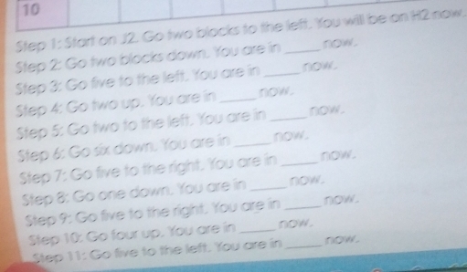 Start on J2. Go two blocks to the left. You willl be on H2 now. 
Step 2: Go two blocks down. You are in_ now . 
Step 3: Go five to the left. You are in now 
Step 4: Go two up. You are in_ now. 
Step 5: Go two to the left. You are in now . 
Step 6: Go six down. You are in _now. 
Step 7 : Go five to the right. You are in_ now. 
Step 8: Go one down. You are in __now. 
Step 9: Go five to the right. You are in now. 
Step 10 : Go four up. You are in _now. 
Step 11 : Go five to the left. You are in now .