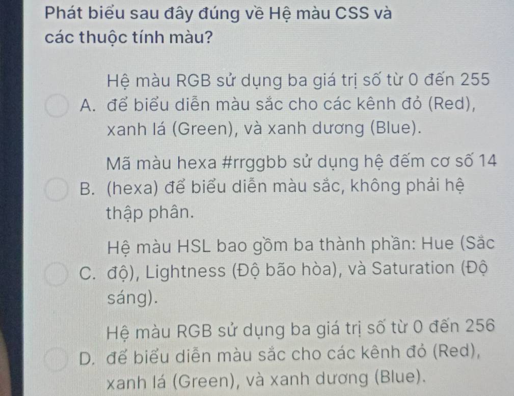 Phát biểu sau đây đúng về Hệ màu CSS và
các thuộc tính màu?
Hệ màu RGB sử dụng ba giá trị số từ 0 đến 255
A. để biểu diễn màu sắc cho các kênh đỏ (Red),
xanh lá (Green), và xanh dương (Blue).
Mã màu hexa #rrggbb sử dụng hệ đếm cơ số 14
B. (hexa) để biểu diễn màu sắc, không phải hệ
thập phân.
Hệ màu HSL bao gồm ba thành phần: Hue (Sắc
C. độ), Lightness (Độ bão hòa), và Saturation (Độ
sáng).
Hệ màu RGB sử dụng ba giá trị số từ 0 đến 256
D. để biểu diễn màu sắc cho các kênh đỏ (Red),
xanh lá (Green), và xanh dương (Blue).