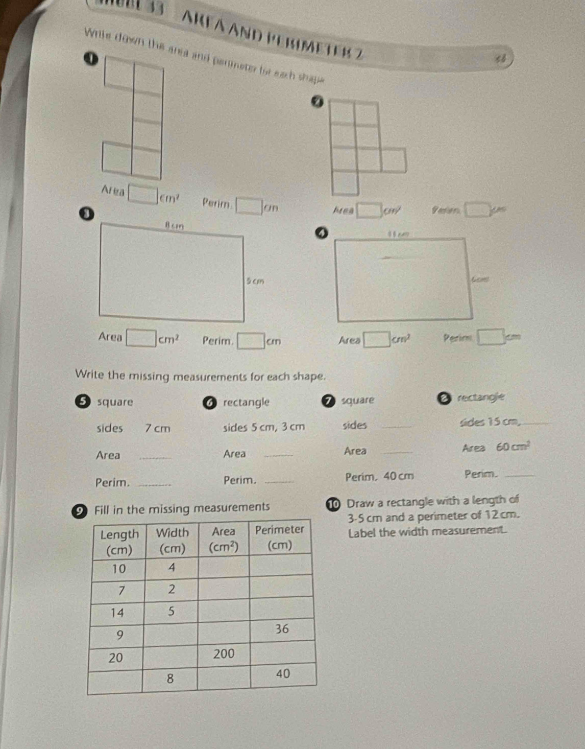 ' S6033 :  ARFa And Permeter 2
Wrile down the area and permeter for each shape
o
4
②
Area □ cm^2 Perim □ an Area □ cm^2
V erer □ varphi _circ 
Area □ cm^2 Perim. □ cm Area □ cm^2 Perimm □ cm
Write the missing measurements for each shape.
5 square 6 rectangle 7 square D rectangie
sides 7 cm sides 5 cm, 3 cm sides _sides 15 cm,_
Area _Area _Area_
Area 60cm^2
Perim. _Perim. _Perim, 40 cm Perim._
9Fill in the missing measurements 0 Draw a rectangle with a length of
3-5 cm and a perimeter of 12 cm.
Label the width measurement.