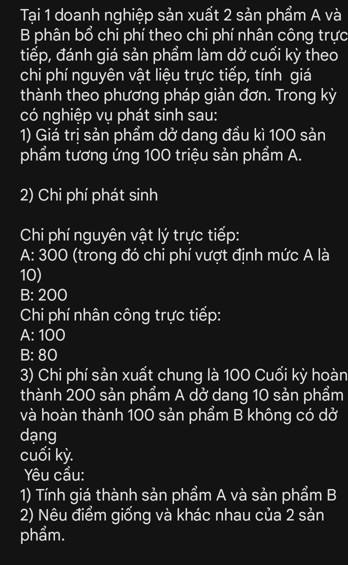 Tại 1 doanh nghiệp sản xuất 2 sản phẩm A và
B phân bổ chi phí theo chi phí nhân công trực
tiếp, đánh giá sản phẩm làm dở cuối kỳ theo
chi phí nguyên vật liệu trực tiếp, tính giá
thành theo phương pháp giản đơn. Trong kỳ
có nghiệp vụ phát sinh sau:
1) Giá trị sản phẩm dở dang đầu kì 100 sản
phẩm tương ứng 100 triệu sản phẩm A.
2) Chi phí phát sinh
Chi phí nguyên vật lý trực tiếp:
A: 300 (trong đó chi phí vượt định mức A là
10)
B: 200
Chi phí nhân công trực tiếp:
A: 100
B: 80
3) Chi phí sản xuất chung là 100 Cuối kỳ hoàn
thành 200 sản phẩm A dở dang 10 sản phẩm
và hoàn thành 100 sản phẩm B không có dở
dạng
cuối kỳ.
Yêu cầu:
1) Tính giá thành sản phẩm A và sản phẩm B
2) Nêu điểm giống và khác nhau của 2 sản
phẩm.