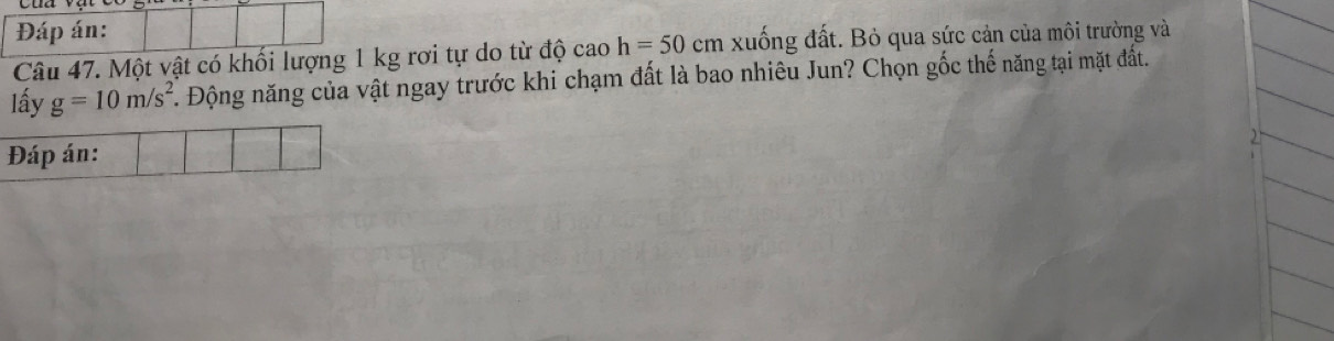 Đáp án: 
Câu 47. Một vật có khối lượng 1 kg rơi tự do từ độ cao h=50 cn 1 xuống đất. Bỏ qua sức cản của môi trường và 
lấy g=10m/s^2. Động năng của vật ngay trước khi chạm đất là bao nhiêu Jun? Chọn gốc thế năng tại mặt đất. 
Đáp án: