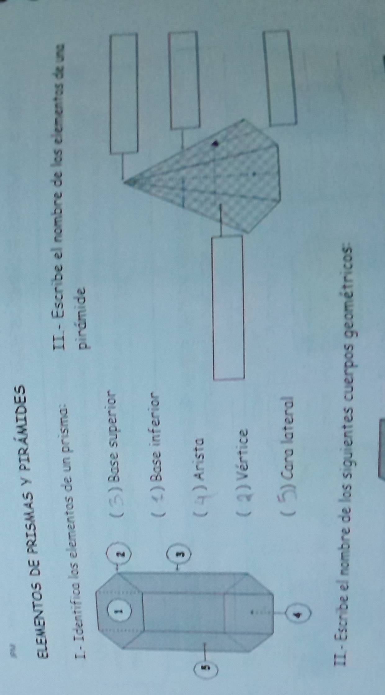 ELEMENTOS DE PRISMAS Y PIRÁMIDES
I- Identifica los elementos de un prisma:
II.- Éscribe el nombre de los elementos de una
pirámide
) Base superior
(
( ) Base inferior
C ) Arista
[ ) Vértice
( ) Cara lateral
II- Escribe el nombre de los siguientes cuerpos geométricos: