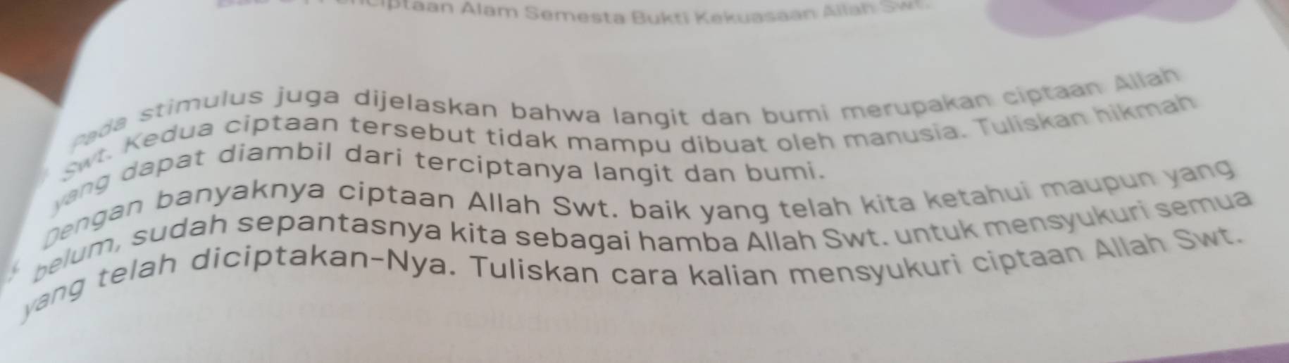 tan Alam Semesta B ukti K ekuasaan Allan w n 
Pada stimulus juga dijelaskan bahwa langit dan bumi merupakan ciptaan Allah 
w. Kedua ciptaan tersebut tidak mampu dibuat oleh manusia. Tuliskan hikmah 
yang dapat diambil dari terciptanya langit dan bumi. 
Dengan banyaknya ciptaan Allah Swt. baik yang telah kita ketahui maupun yang 
belum, sudah sepantasnya kita sebagai hamba Allah Swt. untuk mensyukuri semua 
yang telah diciptakan-Nya. Tuliskan cara kalian mensyukuri ciptaan Allah Swt.