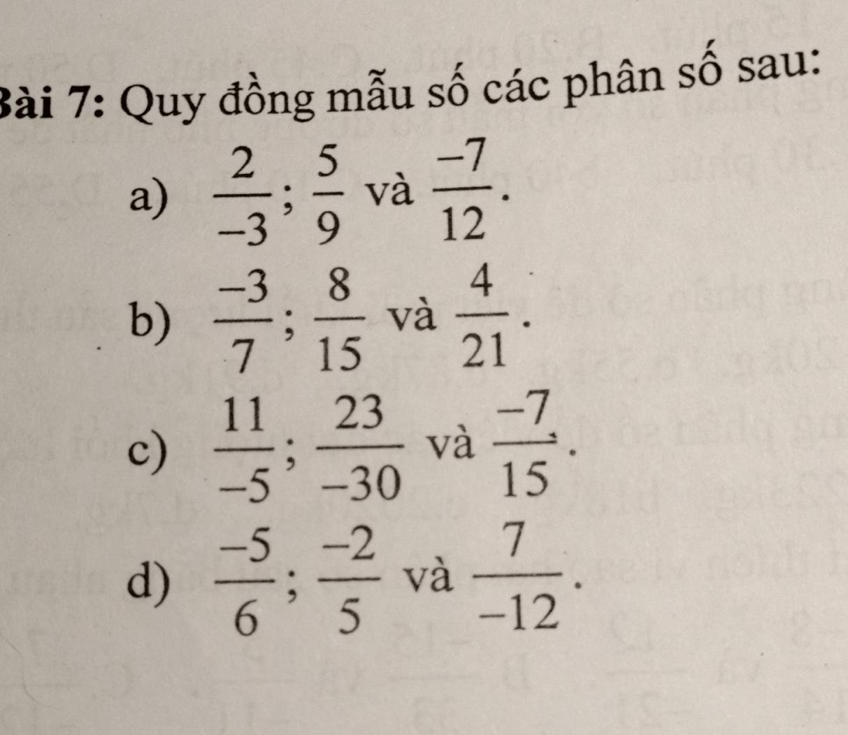 Quy đồng mẫu số các phân số sau: 
a)  2/-3 ;  5/9  và  (-7)/12 . 
b)  (-3)/7 ;  8/15  và  4/21 . 
c)  11/-5 ;  23/-30  và  (-7)/15 . 
d)  (-5)/6 ;  (-2)/5  và  7/-12 .