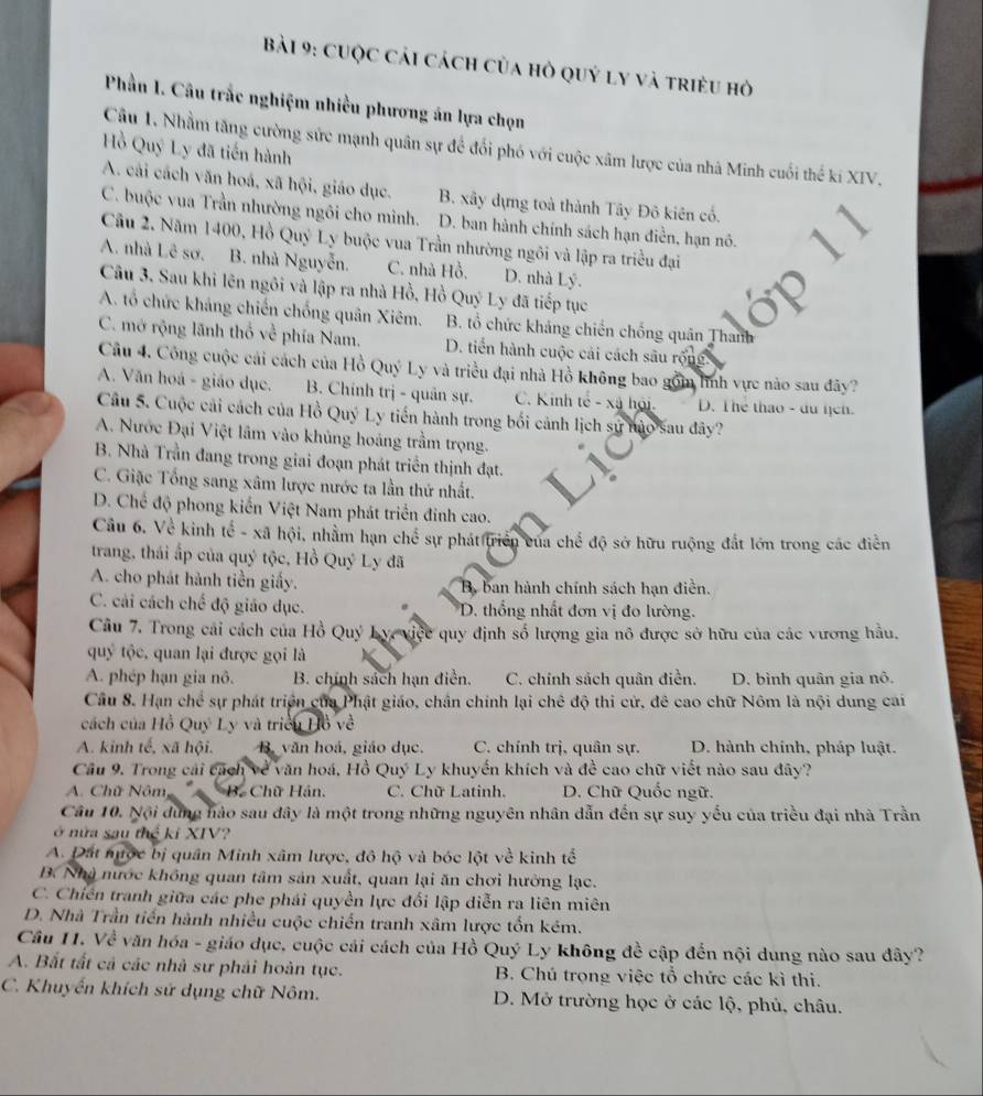 cuộc cải cách của hỏ quý ly và triều hỏ
Phần I. Câu trắc nghiệm nhiều phương án lựa chọn
Cầu 1. Nhằm tăng cường sức mạnh quân sự để đổi phó với cuộc xâm lược của nhà Minh cuối thể kí XIV.
Hồ Quý Ly đã tiến hành
A. cải cách văn hoá, xã hội, giáo dục. B. xây dựng toà thành Tây Đô kiên cổ.
C. buộc vua Trần nhường ngôi cho mình, D. ban hành chính sách hạn điền, hạn nô.
Câu 2. Năm 1400, Hồ Quý Ly buộc vua Trần nhường ngôi và lập ra triều đại
A. nhà Lê sơ. B. nhà Nguyễn. C. nhà Hồ. D. nhà Lý.
Câu 3. Sau khi lên ngôi và lập ra nhà Hồ, Hồ Quý Ly đã tiếp tục
A. tổ chức kháng chiến chống quân Xiêm. B. tổ chức kháng chiến chống quân Thanh
C. mở rộng lãnh thổ về phía Nam. D. tiến hành cuộc cải cách sâu rộng
Câu 4. Công cuộc cái cách của Hồ Quý Ly và triều đại nhà Hồ không bao gồm lình vực nào sau đãy?
A. Văn hoá - giáo dục. B. Chính trị - quân sự.  C. Kinh tế - xã hội. D. Thể thao - du hịch.
Câu 5. Cuộc cải cách của Hồ Quý Ly tiến hành trong bối cảnh lịch sử nào sau đây?
A. Nước Đại Việt lâm vào khủng hoáng trầm trọng.
B. Nhà Trần đang trong giai đoạn phát triển thịnh đạt.
C. Giặc Tổng sang xâm lược nước ta lần thứ nhất.
D. Chế độ phong kiến Việt Nam phát triển đinh cao.
Câu 6. Về kinh tế - xã hội, nhằm hạn chế sự phát triển của chế độ sở hữu ruộng đất lớn trong các điễn
trang, thái ấp của quý tộc, Hồ Quý Ly đã
A. cho phát hành tiền giấy. B ban hành chính sách hạn điền.
C. cải cách chế độ giáo dục. D. thổng nhất đơn vị đo lường.
Cu 7. Trong cải cách của Hồ Quý L v, việc quy định số lượng gia nô được sở hữu của các vương hầu.
quý tộc, quan lại được gọi là
A. phép hạn gia nô. B. chính sách hạn điễn. C. chính sách quân điền. D. bình quân gia nô.
Cầu 8. Hạn chế sự phát triển của Phật giáo, chân chính lại chê độ thi cử, đê cao chữ Nôm là nội dung cai
cách của Hồ Quý Ly và triều Hồ về
A. kinh tế, xã hội. B. văn hoá, giáo dục. C. chính trị, quân sự. D. hành chính, pháp luật.
Câu 9. Trong cái cách về văn hoá, Hồ Quý Ly khuyển khích và để cao chữ viết nào sau đây?
A. Chữ Nôm  B. Chữ Hán. C. Chữ Latinh. D. Chữ Quốc ngữ.
Câu 10. Nội dùng hào sau đây là một trong những nguyên nhân dẫn đến sự suy yếu của triều đại nhà Trần
ở nửa sau thể ki XIV?
A. Đất nược bị quân Minh xâm lược, đô hộ và bóc lột về kinh tế
B. Nhà nước không quan tâm sản xuất, quan lại ăn chơi hưởng lạc.
C. Chiến tranh giữa các phe phái quyền lực đổi lập diễn ra liên miên
D. Nhà Trần tiến hành nhiều cuộc chiến tranh xâm lược tổn kém.
Cầu 11. Về văn hóa - giáo dục, cuộc cái cách của Hồ Quý Ly không đề cập đến nội dung nào sau đây?
A. Bất tất cả các nhà sư phải hoàn tục. B. Chú trọng việc tổ chức các kì thi.
C. Khuyến khích sử dụng chữ Nôm. D. Mở trường học ở các lộ, phủ, châu.