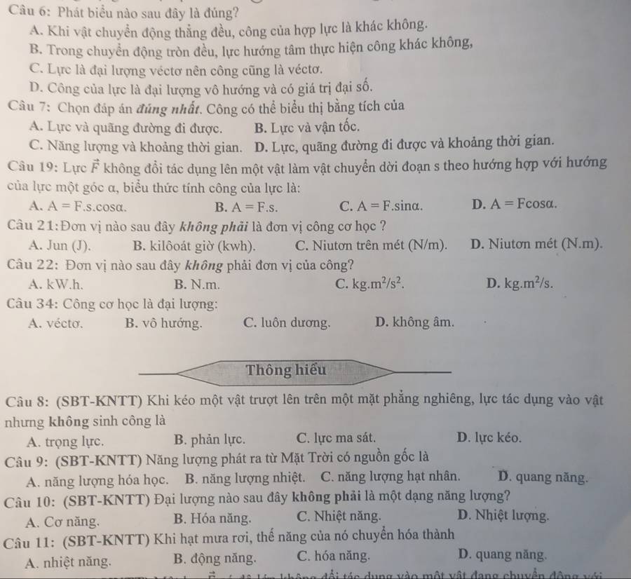 Phát biểu nào sau đây là đúng?
A. Khi vật chuyển động thẳng đều, công của hợp lực là khác không.
B. Trong chuyển động tròn đều, lực hướng tâm thực hiện công khác không,
C. Lực là đại lượng véctơ nên công cũng là véctơ.
D. Công của lực là đại lượng vô hướng và có giá trị đại số.
Câu 7: Chọn đáp án đúng nhất. Công có thể biểu thị bằng tích của
A. Lực và quãng đường đi được. B. Lực và vận tốc.
C. Năng lượng và khoảng thời gian. D. Lực, quãng đường đi được và khoảng thời gian.
Câu 19: Lực vector F không đổi tác dụng lên một vật làm vật chuyển dời đoạn s theo hướng hợp với hướng
của lực một góc α, biểu thức tính công của lực là:
A. A=F.s.cos alpha . B. A=F.s. C. A=F.sinα. D. A= Fcosa.
Câu 21:Đơn vị nào sau đây không phải là đơn vị công cơ học ?
A. Jun (J). B. kilôoát giờ (kwh). C. Niutơn trên mét (N/m). D. Niutơn mét (N.m).
Câu 22: Đơn vị nào sau đây không phải đơn vị của công?
A. kW.h. B. N.m. C. kg.m^2/s^2. D. kg.m^2/s.
Câu 34: Công cơ học là đại lượng:
A. vécto. B. vô hướng. C. luôn dương. D. không âm.
Thông hiểu
Câu 8: (SBT-KNTT) Khi kéo một vật trượt lên trên một mặt phẳng nghiêng, lực tác dụng vào vật
nhưng không sinh công là
A. trọng lực. B. phản lực. C. lực ma sát. D. lực kéo.
Câu 9: (SBT-KNTT) Năng lượng phát ra từ Mặt Trời có nguồn gốc là
A. năng lượng hóa học. B. năng lượng nhiệt. C. năng lượng hạt nhân. D. quang năng.
Câu 10: (SBT-KNTT) Đại lượng nào sau đây không phải là một dạng năng lượng?
A. Cơ năng. B. Hóa năng. C. Nhiệt năng.
D. Nhiệt lượng.
Câu 11: (SBT-KNTT) Khi hạt mưa rơi, thế năng của nó chuyển hóa thành
A. nhiệt năng. B. động năng. C. hóa năng.
D. quang năng.
đổi táa dung vào một vật đang chuyền động với