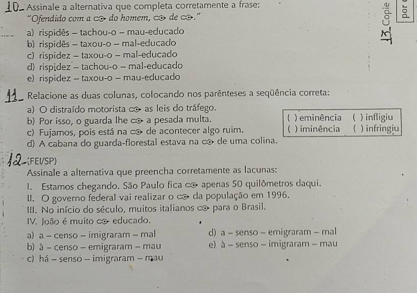 Assinale a alternativa que completa corretamente a frase:
“Ofendido com a do homem, ∞ de .”
8
a) rispidês - tachou-o - mau-educado
b) rispidês - taxou-o - mal-educado
c)rispidez - taxou-o - mal-educado
d) rispidez - tachou-o - mal-educado
e) rispidez — taxou-o -- mau-educado
Relacione as duas colunas, colocando nos parênteses a seqüência correta:
a) O distraído motorista c as leis do tráfego.
b) Por isso, o guarda lhe c a pesada multa.  ) eminência  ) infligiu
c) Fujamos, pois está na c de acontecer algo ruim. ( ) iminência ) infringiu
d) A cabana do guarda-florestal estava na c de uma colina.
(FEI/SP)
Assinale a alternativa que preencha corretamente as lacunas:
1. Estamos chegando. São Paulo fica c apenas 50 quilômetros daqui.
I. O governo federal vai realizar o c da população em 1996.
III. No início do século, muitos italianos ∞ para o Brasil.
IV. João é muito co educado.
a) a - censo - imigraram - mal d) a - senso - emigraram - mal
b) à - censo - emigraram - mau e). à - senso - imigraram - mau
c) há - senso - imigraram - mau