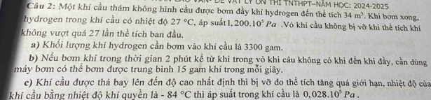 AT LYUn THI TNTHPT-Năm HOC: 2024-2025 
Câu 2: Một khí cầu thám không hình cầu được bơm đầy khí hydrogen đến thể tích 34m^3. Khi bơm xong, 
hydrogen trong khí cầu có nhiệt độ 27°C , áp suất 1, 200.10^5Pa Vô khí cầu không bị vỡ khi thể tích khí 
không vượt quá 27 lần thể tích ban đầu. 
a) Khối lượng khí hydrogen cần bơm vào khí cầu là 3300 gam. 
b) Nếu bơm khí trong thời gian 2 phút kể từ khi trong vỏ khi câu không có khi đến khi đầy, cần dùng 
máy bơm có thể bơm dược trung bình 15 gam khí trong mỗi giây. 
c) Khí cầu được thả bay lên đến độ cao nhất định thì bị vỡ do thể tích tăng quá giới hạn, nhiệt độ của 
khí cầu bằng nhiệt đô khí quyền là -84°C thì áp suất trong khí cầu là 0,028.10^5Pa.