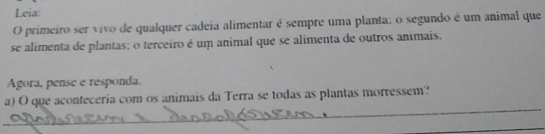 Leia: 
O primeiro ser vivo de qualquer cadeia alimentar é sempre uma planta: o segundo é um animal que 
se alimenta de plantas; o terceiro é um animal que se alimenta de outros animais. 
Agora, pense e responda. 
_ 
a) O que aconteceria com os animais da Terra se todas as plantas morressem? 
_