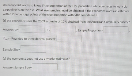 An economist wants to know if the proportion of the U.S. population who commutes to work via 
carpooling is on the rise. What size sample should be obtained if the economist wants an estimate 
within 2 percentage points of the true proportion with 90% confidence if: 
(a) the economist uses the 2009 estimate of 10% obtained from the American Community Survey? 
Answer a=□ , E=□ , Sample Proportion =□
Z_0 (Rounded to three decimal places) t)=□. 
Sample Sire= □ 
(b) the economist does not use any prior estimates? 
Answer: Sample Size= =□