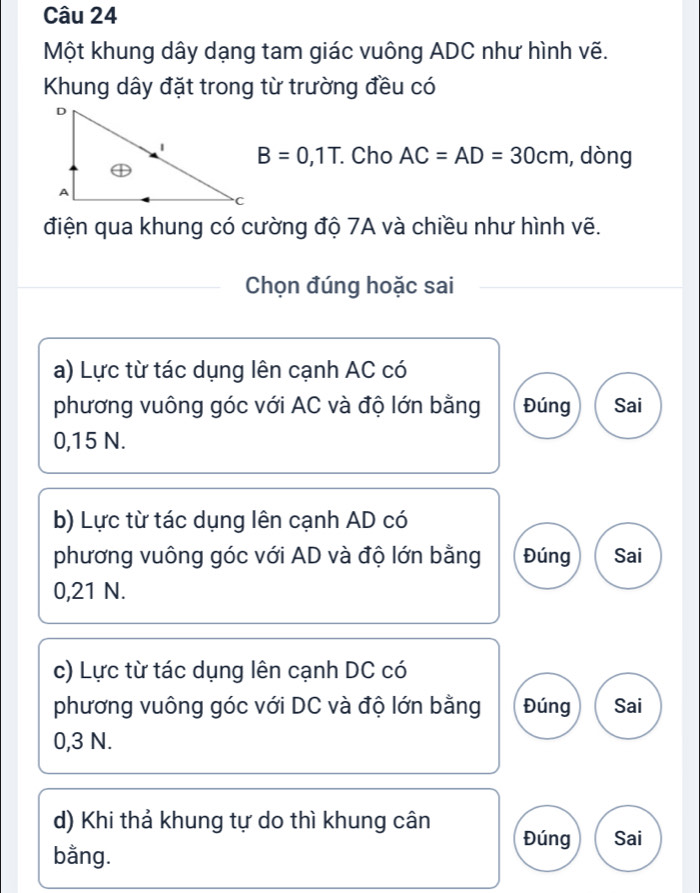 Một khung dây dạng tam giác vuông ADC như hình vẽ.
Khung dây đặt trong từ trường đều có
B=0,1T Cho AC=AD=30cm , dòng
điện qua khung có cường độ 7A và chiều như hình vẽ.
Chọn đúng hoặc sai
a) Lực từ tác dụng lên cạnh AC có
phương vuông góc với AC và độ lớn bằng Đúng Sai
0,15 N.
b) Lực từ tác dụng lên cạnh AD có
phương vuông góc với AD và độ lớn bằng Đúng Sai
0,21 N.
c) Lực từ tác dụng lên cạnh DC có
phương vuông góc với DC và độ lớn bằng Đúng Sai
0,3 N.
d) Khi thả khung tự do thì khung cân Đúng Sai
bằng.