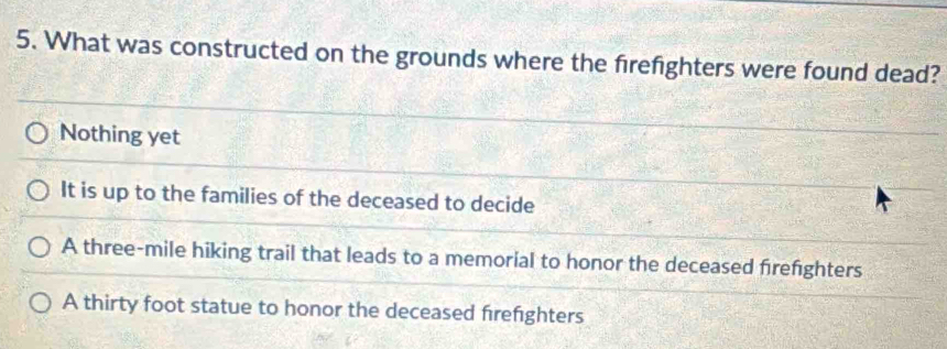 What was constructed on the grounds where the firefighters were found dead?
Nothing yet
It is up to the families of the deceased to decide
A three-mile hiking trail that leads to a memorial to honor the deceased firefighters
A thirty foot statue to honor the deceased firefighters