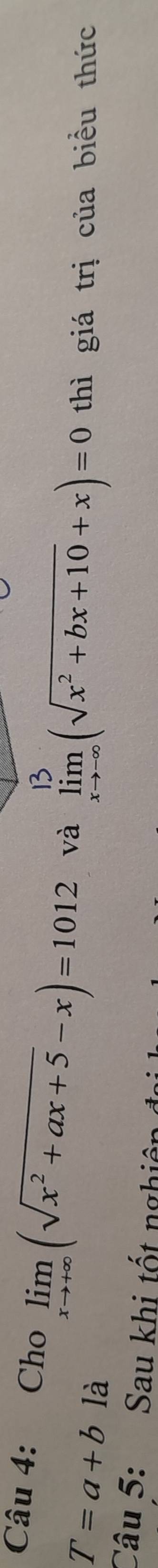 Cho limlimits _xto +∈fty (sqrt(x^2+ax+5)-x)=1012 và limlimits _xto -∈fty (sqrt(x^2+bx+10)+x)=0 thì giá trị của biều thức
T=a+b là
Câu 5: Sau khi tốt nghiêp đự