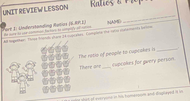 UNIT REVIEW LESSON Raliog & P 
Part 1: Understanding Ratios (6.RP.1) NAME: 
_ 
Be sure to use common factors to simplify all ratios. 
friends share 24 cupcakes. Complete the ratio statements below. 
The ratio of people to cupcakes is _. 
There are_ cupcakes for every person. 
rolor shirt of everyone in his homeroom and displayed it in