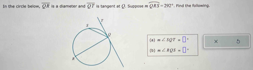 In the circle below, overline QR is a diameter and overline QT is tangent at Ø. Suppose mwidehat QRS=292°. Find the following. 
(a) m∠ SQT=□° × 5 
(b) m∠ RQS=□°