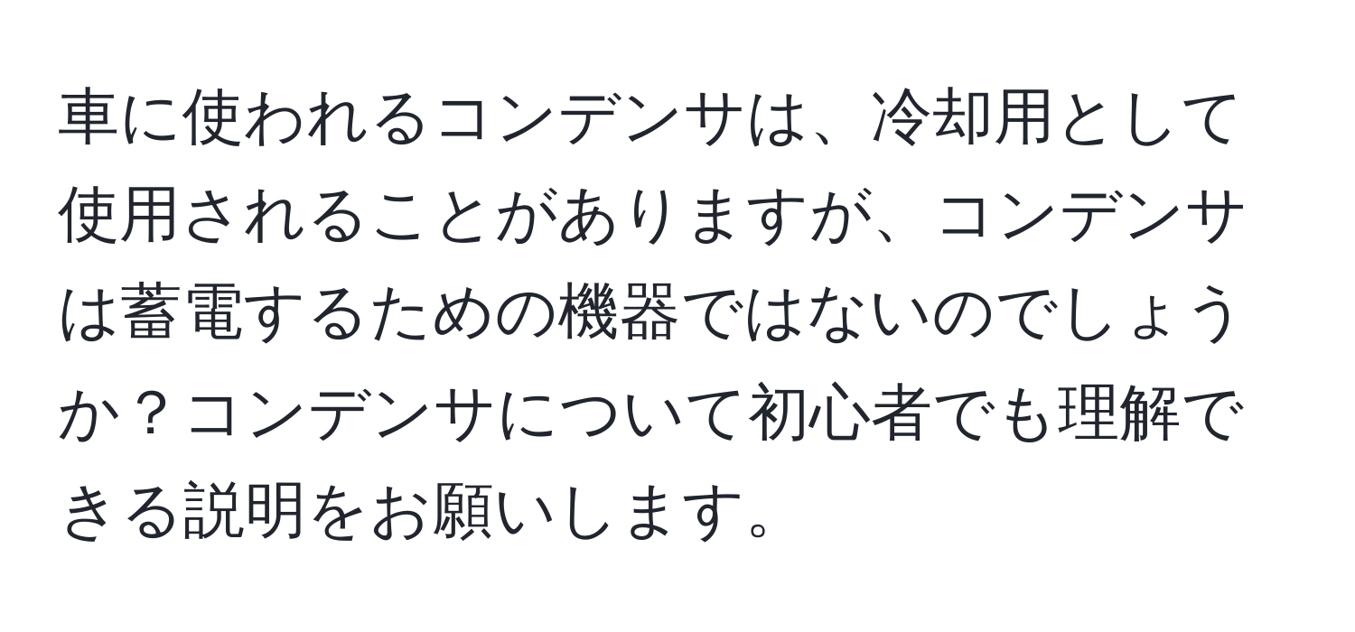 車に使われるコンデンサは、冷却用として使用されることがありますが、コンデンサは蓄電するための機器ではないのでしょうか？コンデンサについて初心者でも理解できる説明をお願いします。