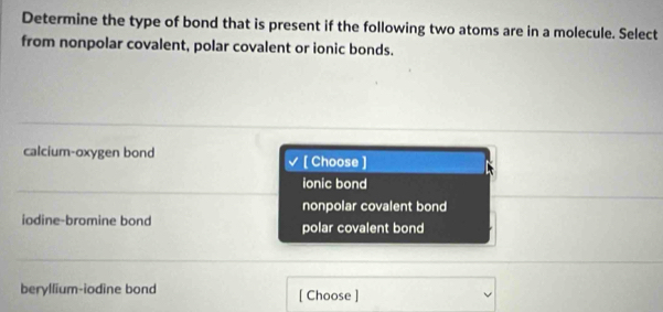 Determine the type of bond that is present if the following two atoms are in a molecule. Select
from nonpolar covalent, polar covalent or ionic bonds.
calcium-oxygen bond [ Choose ]
ionic bond
nonpolar covalent bond
iodine-bromine bond polar covalent bond
beryllium-iodine bond [ Choose ]