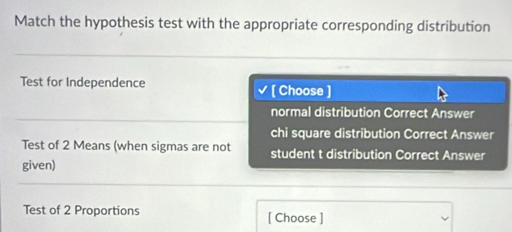 Match the hypothesis test with the appropriate corresponding distribution
Test for Independence [ Choose ]
normal distribution Correct Answer
chi square distribution Correct Answer
Test of 2 Means (when sigmas are not student t distribution Correct Answer
given)
Test of 2 Proportions [ Choose ]