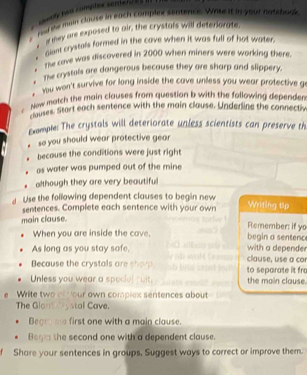 Gaalfy (wo comples semences 
find the main clause in each complex sentence. Wite it in your notsback. 
* If they are exposed to air, the crystals will deteriorate. 
Giant crystals formed in the cave when it was full of hot water. 
The cave was discovered in 2000 when miners were working there. 
. The crystals are dangerous because they are sharp and slippery. 
. You won't survive for long inside the cave unless you wear protective go 
Now match the main clauses from question b with the following dependen 
clauses. Start each sentence with the main clause. Underine the connectiv 
Example: The crystals will deteriorate unless scientists can preserve th 
so you should wear protective gear 
because the conditions were just right 
as water was pumped out of the mine 
although they are very beautiful 
d Use the following dependent clauses to begin new 
sentences. Complete each sentence with your own Writing tip 
main clause. 
Remember: if yo 
When you are inside the cave, begin a sentence 
As long as you stay safe, with a depender 
Because the crystals are shop 
clause, use a cor 
to separate it fro 
Unless you wear a special ruit. the main clause. 
eWrite two of four own compiex sentences about 
The Glantry stal Cave. 
Begm me first one with a main clause. 
Begin the second one with a dependent clause. 
f Share your sentences in groups. Suggest ways to correct or improve them.