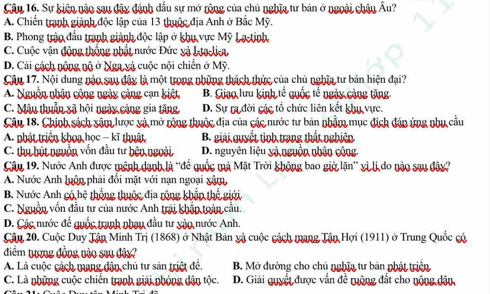 Sự kiện nào sau đây đánh dầu sự mở rộng của chủ nghĩa tư bản ở ngoài châu Âu?
A. Chiến tranh giành độc lập của 13 thuộc địa Anh ở Bắc Mỹ.
B. Phong trào đấu tranh giành độc lập ở khu vực Mỹ La-tinh.
C. Cuộc vận động thống nhất nước Đức và I-ta-li-a
D. Cải cách nộng nộ ở Nga và cuộc nội chiến ở Mỹ.
Câu 17. Nội dung nào sau đây là một trong những thách thức của chủ nghĩa tư bản hiện đại?
A. Nguồn nhận công ngày cảng cạn kiết B. Giao lưu kinh tế quốc tế ngày càng tăng.
C. Mâu thuẫn xã hội ngày càng gia tăng D. Sự ra đời các tổ chức liên kết khu vực.
Câu 18. Chính sách xâm lược và mở rộng thuộc địa của các nước tư bản nhằm mục đích đáp ứng nhụ cầu
A. phát triển khoa học - kĩ thuật. B. giải quyết tình trang thất nghiêp
C. thu bút nguồn vốn đầu tư bện ngoài D. nguyên liệu và nguồn nhận công.
Câu 19. Nước Anh được mênh danh là “đế quốc mà Mặt Trời không bao giờ lặn” vì lị do nào sau đây?
A. Nước Anh luôn phải đổi mặt với nạn ngoại xâm,
B. Nước Anh có hệ thống thuộc địa rộng khắp thế giới.
C. Nguồn vốn đầu tư của nước Anh trải khắp toàn cầu.
D. Các nước đế quốc tranh nhạy đầu tư yào nước Anh.
Câu 20. Cuộc Duy Tân Minh Trị (1868) ở Nhật Bản và cuộc cách mang Tận Hợi (1911) ở Trung Quốc có
điểm tượng đồng nào sau đây?
A. Là cuộc cách mang dận chủ tư sản triệt đề. B. Mở đường cho chủ nghĩa tư bản phát triển
C. Là những cuộc chiến tranh giải phóng dân tộc. D. Giải quyết được vấn đề ruộng đất cho nộng dân