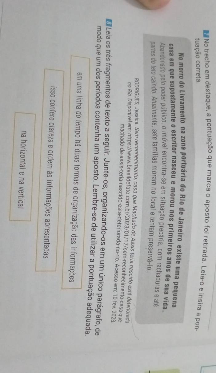 No trecho em destaque, a pontuação que marca o aposto foi retirada. Leia-o e insira a pon- 
tuação correta. 
No morro do Livramento na zona portuária do Rio de Janeiro existe uma pequena 
casa em que supostamente o escritor nasceu e morou nos primeiros anos de sua vida. 
Abandonado pelo poder público, o imóvel encontra-se em situação precária, com rachaduras e até 
partes do teto caindo. Atualmente, sete famílias moram no local e tentam preservá-lo. 
RODRIGUES, Jessica. Sem reconhecimento, casa que Machado de Assis teria nascido está deteriorada 
no Rio. Disponível em: https://www.brasildefato.com.br/2023/01/17/sem-reconhecimento-casa-que- 
machado-de-assis-teria-nascido-esta-deteriorada-no-rio. Acesso em: 10 fev. 2023. 
Leia os três fragmentos de texto a seguir. Junte-os, organizando-os em um único parágrafo, de 
modo que um dos períodos contenha um aposto. Lembre-se de utilizar a pontuação adequada. 
em uma linha do tempo há duas formas de organização das informações 
isso confere clareza e ordem às informações apresentadas 
na horizontal e na vertical