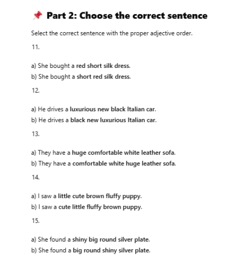 Choose the correct sentence
Select the correct sentence with the proper adjective order.
11.
a) She bought a red short silk dress.
b) She bought a short red silk dress.
12.
a) He drives a luxurious new black Italian car.
b) He drives a black new luxurious Italian car.
13.
a) They have a huge comfortable white leather sofa.
b) They have a comfortable white huge leather sofa.
14.
a) l saw a little cute brown fluffy puppy.
b) I saw a cute little fluffy brown puppy.
15.
a) She found a shiny big round silver plate.
b) She found a big round shiny silver plate.