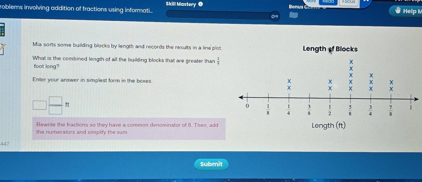 Read Focus
Skill Mastery ❶ Bonus C Help M
roblems involving addition of fractions using informati....
Mia sorts some building blocks by length and records the results in a line plot. 
What is the combined length of all the building blocks that are greater than  5/8 
foot long?
Enter your answer in simplest form in the boxes.
□  □ /□  ft
Rewrite the fractions so they have a common denominator of 8. Then, add
the numerators and simplify the sum 
447
Submit