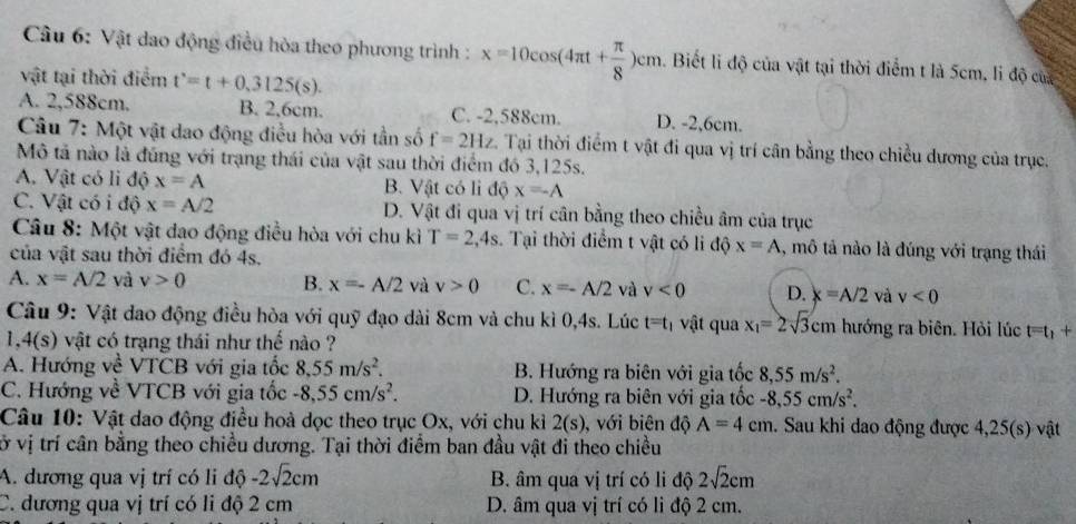 Vật dao động điều hòa theo phương trình : x=10cos (4π t+ π /8 )cm 1. Biết li độ của vật tại thời điểm t là 5cm, li độ của
vật tại thời điểm t'=t+0.3125(s).
A. 2,588cm. B. 2,6cm. C. -2,588cm. D. -2,6cm.
Câu 7: Một vật dao động điều hòa với tần số f=2Hz Tại thời điểm t vật đi qua vị trí cân bằng theo chiều dương của trục.
Mô tả nào là đúng với trạng thái của vật sau thời điểm đó 3,125s.
A. Vật có li độ x=A B. Vật có li độ x=-A
C. Vật có i độ x=A/2 D. Vật đi qua vị trí cân bằng theo chiều âm của trục
Câu 8: Một vật dao động điều hòa với chu kì T=2,4s.  Tại thời điểm t vật có li độ x=A 1, mô tả nào là đúng với trạng thái
của vật sau thời điểm đó 4s.
A. x=A/2 và v>0 B. x=-A/2 và v>0 C. x=-A/2 và v<0</tex> D. x=A/2 và v<0</tex>
Câu 9: Vật dao động điều hòa với quỹ đạo dài 8cm và chu kì 0,4s. Lúc t=t_1 vật qua x_1=2sqrt(3)cm hướng ra biên. Hỏi lúc t=t_1+
1,4(s) vật có trạng thái như thế nào ?
A. Hướng về VTCB với gia tốc 8,55m/s^2. B. Hướng ra biên với gia tốc 8,55m/s^2.
C. Hướng về VTCB với gia tốc -8,55cm/s^2. D. Hướng ra biên với gia tốc -8,55cm/s^2.
Câu 10: Vật dao động điều hoà dọc theo trục Ox, với chu kỉ 2(s) , với biên độ A=4cm. Sau khi dao động được 4,25(s) vật
vở vị trí cân bằng theo chiều dương. Tại thời điểm ban đầu vật đi theo chiều
A. dương qua vị trí có li độ -2sqrt(2)cm B. âm qua vị trí có li độ 2sqrt(2)cm
C. đương qua vị trí có li độ 2 cm D. âm qua vị trí có li độ 2 cm.