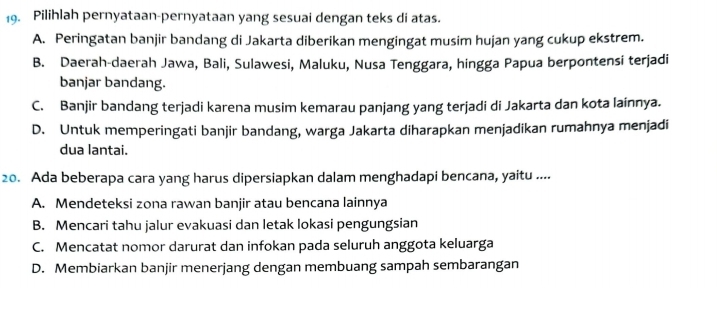 Pilihlah pernyataan-pernyataan yang sesuai dengan teks di atas.
A. Peringatan banjir bandang di Jakarta diberikan mengingat musim hujan yang cukup ekstrem.
B. Daerah-daerah Jawa, Bali, Sulawesi, Maluku, Nusa Tenggara, hingga Papua berpontensi terjadi
banjar bandang.
C. Banjir bandang terjadi karena musim kemarau panjang yang terjadi di Jakarta dan kota lainnya.
D. Untuk memperingati banjir bandang, warga Jakarta diharapkan menjadikan rumahnya menjadi
dua lantai.
20. Ada beberapa cara yang harus dipersiapkan dalam menghadapi bencana, yaitu ....
A. Mendeteksi zona rawan banjir atau bencana lainnya
B. Mencari tahu jalur evakuasi dan letak lokasi pengungsian
C. Mencatat nomor darurat dan infokan pada seluruh anggota keluarga
D. Membiarkan banjir menerjang dengan membuang sampah sembarangan