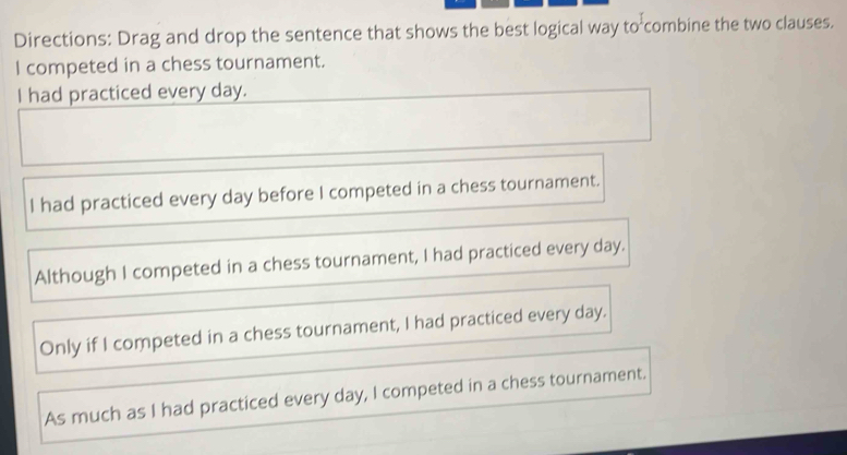 Directions: Drag and drop the sentence that shows the best logical way to combine the two clauses.
I competed in a chess tournament.
I had practiced every day.
I had practiced every day before I competed in a chess tournament.
Although I competed in a chess tournament, I had practiced every day.
Only if I competed in a chess tournament, I had practiced every day.
As much as I had practiced every day, I competed in a chess tournament.