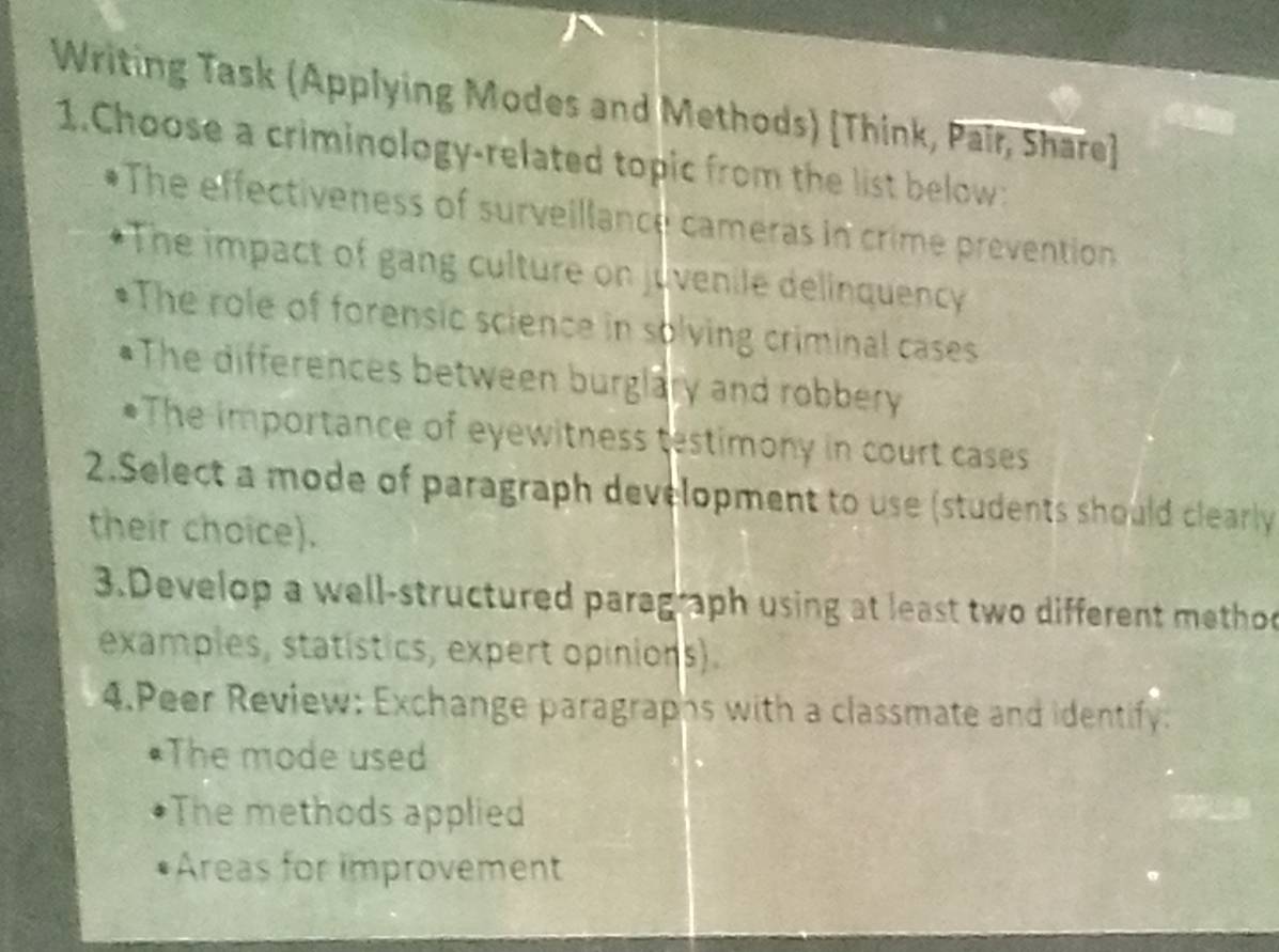 Writing Task (Applying Modes and Methods) [Think, Pair, Share] 
1.Choose a criminology-related topic from the list below: 
The effectiveness of surveillance cameras in crime prevention 
The impact of gang culture on juvenile delinquency 
The role of forensic science in solving criminal cases 
The differences between burglary and robbery 
*The importance of eyewitness testimony in court cases 
2.Select a mode of paragraph development to use (students should clearly 
their choice). 
3.Develop a well-structured paragraph using at least two different methoo 
examples, statístics, expert opinions). 
4.Peer Review: Exchange paragraphs with a classmate and identify: 
*The mode used 
The methods applied 
Areas for improvement