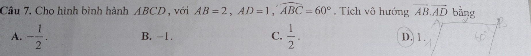 Cho hình bình hành ABCD , với AB=2, AD=1, widehat ABC=60°. Tích vô hướng vector AB.vector AD bǎng
A. - 1/2 . B. −1. C.  1/2 . D. 1.