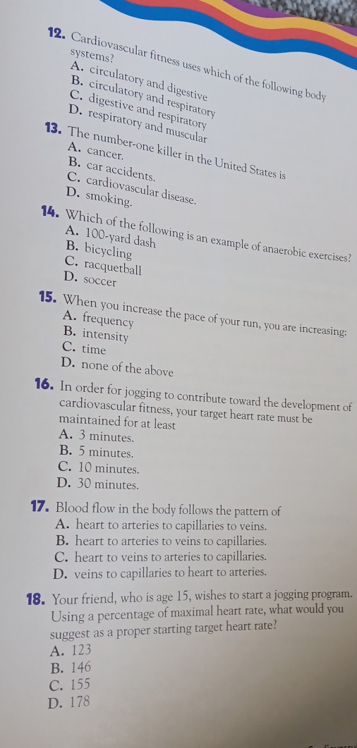 systems?
2. Cardiovascular fitness uses which of the following bod
A. circulatory and digestive
B. circulatory and respiratory
C. digestive and respiratory
D. respiratory and muscular
13. The number-one killer in the United States is
A. cancer.
B. car accidents.
C. cardiovascular disease.
D. smoking.
14. Which of the following is an example of anaerobic exercises?
A. 100-yard dash
B. bicycling
C. racquetball
D. soccer
15. When you increase the pace of your run, you are increasing:
A. frequency
B. intensity
C. time
D. none of the above
16. In order for jogging to contribute toward the development of
cardiovascular fitness, your target heart rate must be
maintained for at least
A. 3 minutes.
B. 5 minutes.
C. 10 minutes.
D. 30 minutes.
17. Blood flow in the body follows the pattern of
A. heart to arteries to capillaries to veins.
B. heart to arteries to veins to capillaries.
C. heart to veins to arteries to capillaries.
D. veins to capillaries to heart to arteries.
18. Your friend, who is age 15, wishes to start a jogging program.
Using a percentage of maximal heart rate, what would you
suggest as a proper starting target heart rate?
A. 123
B. 146
C. 155
D. 178