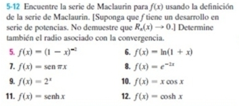 5-12 Encuentre la serie de Maclaurin para f(x) usando la definición 
de la serie de Maclaurin. [Suponga que ƒ tiene un desarrollo en 
serie de potencias. No demuestre que R_n(x)to 0.] Determine 
también el radio asociado con la convergencia. 
5. f(x)=(1-x)^-2 6. f(x)=ln (1+x)
1. f(x)=sen π x 8. f(x)=e^(-2x)
9. f(x)=2^x 10. f(x)=xcos x
11. f(x)=sen hx 12. f(x)=cos hx