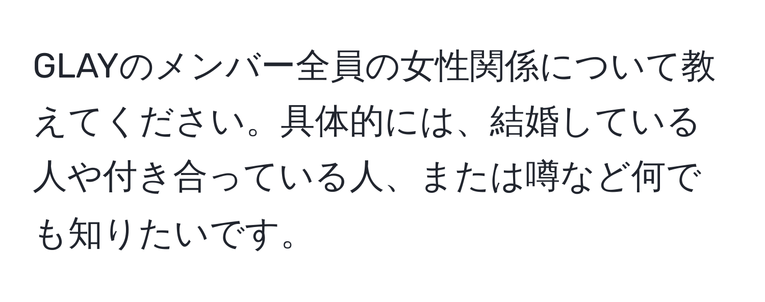 GLAYのメンバー全員の女性関係について教えてください。具体的には、結婚している人や付き合っている人、または噂など何でも知りたいです。