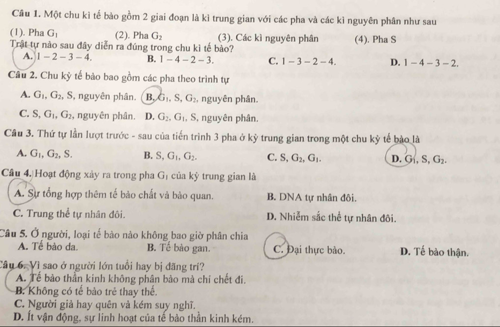 Một chu kì tế bào gồm 2 giai đoạn là kì trung gian với các pha và các kì nguyên phân như sau
(1). Pha G_1 (2). Pha G_2 (3). Các kì nguyên phân (4). Pha S
Trật tự nào sau đây diễn ra đúng trong chu kì tế bào?
A. 1-2-3-4. B. 1-4-2-3. C. 1-3-2-4. 1-4-3-2.
D.
Câu 2. Chu kỳ tế bào bao gồm các pha theo trình tự
A. G_1,G_2 , S, nguyên phân. B. G_1,S,G_2 , nguyên phân.
C. S,G_1,G_2 , nguyên phân. D. G_2,G_1 , S, nguyên phân.
Câu 3. Thứ tự lần lượt trước - sau của tiến trình 3 pha ở kỳ trung gian trong một chu kỳ tế bào là
A. G_1,G_2, S. B. S,G_1,G_2. C. S,G_2,G_1. D. G_1,S,G_2.
Câu 4. Hoạt động xảy ra trong pha G_1 của kỳ trung gian là
A. Sự tổng hợp thêm tế bào chất và bào quan. B. DNA tự nhân đôi.
C. Trung thể tự nhân đôi. D. Nhiễm sắc thể tự nhân đôi.
Câu 5. Ở người, loại tế bào nào không bao giờ phân chia
A. Tế bào da. B. Tế bào gan. C. Đại thực bào. D. Tế bào thận.
Câu 6. Vì sao ở người lớn tuổi hay bị đãng trí?
A. Tế bào thần kinh không phân bào mà chỉ chết đi.
B. Không có tế bào trẻ thay thế.
C. Người già hay quên và kém suy nghĩ.
D. Ít vận động, sự linh hoạt của tế bào thần kinh kém.