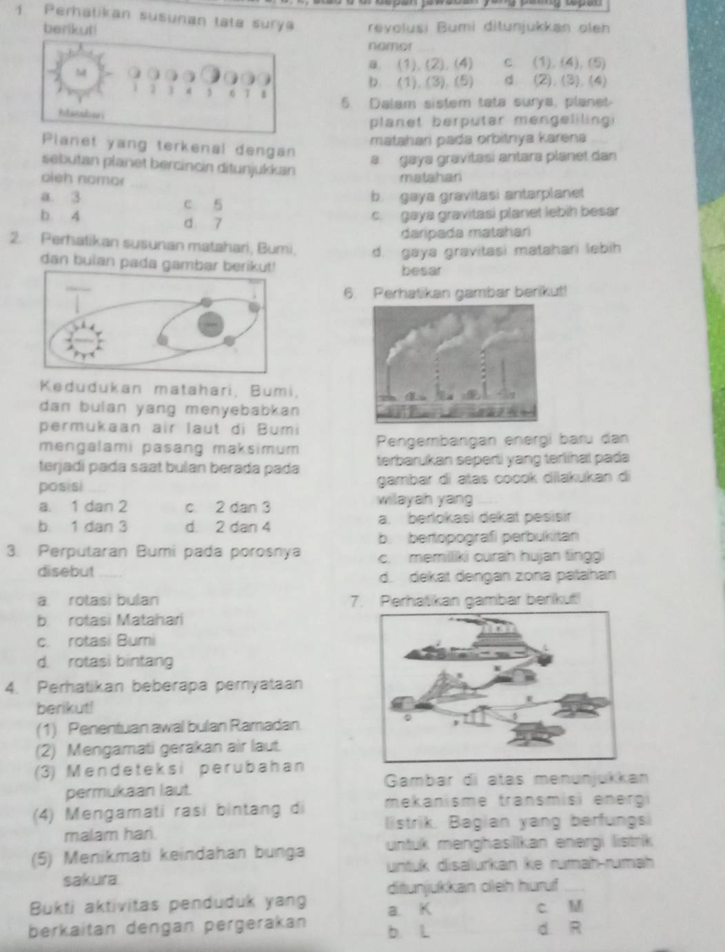 Perhatikan susunan tata surya
berikuti revolusi Bumi ditunjukkan oleh
nemor
a. (1). (2).(4) c. (1), (4), (5)
M 0 ) d (2) (3) (4)

b. (1), (3). (5)
i 1 j ,  1
6. Dalam sistem tata surya, planet
planet berputar mengeliling 
matahari pada orbitnya karena
Planet yang terkenal dengan
a gaya gravitasi antara planet dan
sebutan planet bercincin ditunjukkan
oieh nomor matahan
a. 3 c 5
b. gaya gravitasi antarplanet
b 4 d 7
c. gaya gravitasi planet lebih besar
daripada matahari
2. Perhatikan susunan matahari, Bumi,
d. gaya gravitasi matahari lebih
dan bulan pada gambar berikut!
besar
6. Perhatikan gambar berikut!
Kedudukan matahari, Bumi,
dan bulan yang menyebabkan 
permukaan air laut di Bumi
mengalami pasang maksimum Pengembangan energi baɾu dan
terjadí pada saɑt bulan berada pada terbarukan seperti yang terlihal pada
posisi gambar di atas cocok dilakukan di
a. 1 dan 2 c 2 dan 3 willayah yang
b 1 dan 3 d. 2 dan 4 a. berlokasi dekat pesisir
b. bertopografi perbukitan
3. Perputaran Bumi pada porosnya
c. memiliki curah hujan ting
disebut
d. dekat dengan zona paṭahan
a rotasi bulan 7. Perhatikan gambar berikut!
b. rotasi Matahari
c. rotasi Bumi
d. rotasi bintang
4. Perhatikan beberapa peryataan
berikut!
(1) Penentuan awal bulan Ramadan
(2) Mengamati gerakan air laut.
(3) Mendeteksi perubahan
Gambar di atas menunjukkan
permukaan laut.
(4) Mengamati rasi bintang di
mekanisme transmisi energi
listrik. Bagian yang berfungsi
malam hari.
(5) Menikmati keindahan bunga untuk menghasillkan energi listrik
untük disalurkan ke rumah-rumah
sakura.
ditunjukkan oleh huruf_
Bukti aktivitas penduduk yang c. M
a. K
berkaitan dengan pergerakan b. L d. R