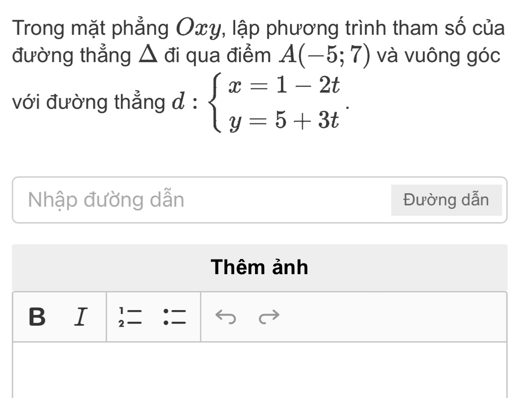 Trong mặt phẳng Oxy, lập phương trình tham số của 
đường thẳng △ đi qua điểm A(-5;7) và vuông góc 
với đường thẳng đ : beginarrayl x=1-2t y=5+3tendarray.. 
Nhập đường dẫn Đường dẫn 
Thêm ảnh 
1 
B ₹I 2 .