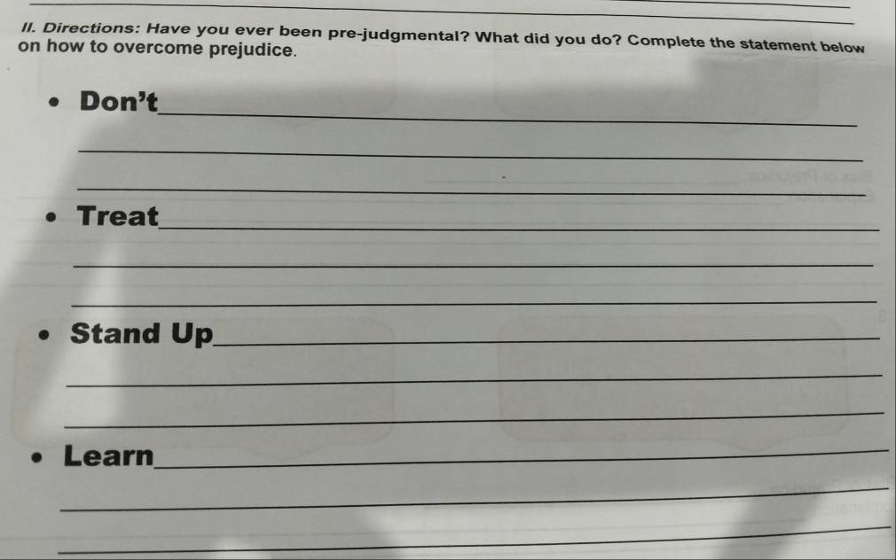 Il. Directions: Have you ever been pre-judgmental? What did you do? Complete the statement below 
on how to overcome prejudice. 
_ 
Don' P 
_ 
_ 
_ 
Treat 
_ 
_ 
Stand Up_ 
_ 
_ 
Learn_ 
_ 
_