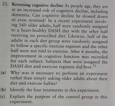 Reversing cognitive decline As people age, they are 
at an increased risk of cognitive decline, including 
dementia. Can cognitive decline be slowed down 
or even reversed? In a recent experiment involv- 
ing 160 older adults, half were randomly assigned 
to a heart-healthy DASH diet with the other half 
receiving no prescribed diet. Likewise, half of the 
adults in each diet group were randomly assigned 
to follow a specific exercise regimen and the other 
half were not told to exercise. After 6 months, the 
improvement in cognitive function was recorded 
for each subject. Subjects that were assigned the 
DASH diet and exercise regimen did best.² 
(a) Why was it necessary to perform an experiment 
rather than simply asking older adults about their 
diet and exercise habits? 
(b) Identify the four treatments in this experiment. 
(c) Explain the purpose of the control group in this 
experiment.