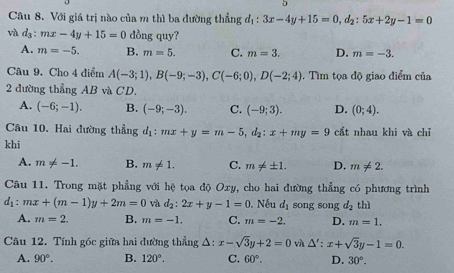 Với giá trị nào của m thì ba đường thẳng d_1:3x-4y+15=0, d_2:5x+2y-1=0
và d_3:mx-4y+15=0 dồng quy?
A. m=-5. B. m=5. C. m=3. D. m=-3. 
Câu 9. Cho 4 điểm A(-3;1), B(-9;-3), C(-6;0), D(-2;4). Tìm tọa độ giao điểm của
2 đường thẳng AB và CD.
A. (-6;-1). B. (-9;-3). C. (-9;3). D. (0;4). 
Câu 10. Hai đường thẳng d_1:mx+y=m-5, d_2:x+my=9 cắt nhau khi và chỉ
khi
A. m!= -1. B. m!= 1. C. m!= ± 1. D. m!= 2. 
Câu 11. Trong mặt phẳng với hệ tọa độ Oxy, cho hai đường thẳng có phương trình
d_1:mx+(m-1)y+2m=0 và d_2:2x+y-1=0. Nếu d_1 song song d_2thi
A. m=2. B. m=-1. C. m=-2. D. m=1. 
Câu 12. Tính góc giữa hai đường thẳng Δ: x-sqrt(3)y+2=0 và △' : x+sqrt(3)y-1=0.
A. 90°. B. 120°. C. 60°. D. 30°.