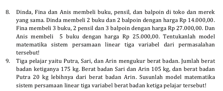 Dinda, Fina dan Anis membeli buku, pensil, dan balpoin di toko dan merek 
yang sama. Dinda membeli 2 buku dan 2 balpoin dengan harga Rp 14.000,00. 
Fina membeli 3 buku, 2 pensil dan 3 balpoin dengan harga Rp 27.000,00. Dan 
Anis membeli 5 buku dengan harga Rp 25.000,00. Tentukanlah model 
matematika sistem persamaan linear tiga variabel dari permasalahan 
tersebut! 
9. Tiga pelajar yaitu Putra, Sari, dan Arin mengukur berat badan. Jumlah berat 
badan ketiganya 175 kg. Berat badan Sari dan Arin 105 kg, dan berat badan 
Putra 20 kg lebihnya dari berat badan Arin. Susunlah model matematika 
sistem persamaan linear tiga variabel berat badan ketiga pelajar tersebut!