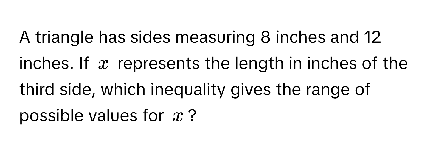 A triangle has sides measuring 8 inches and 12 inches. If $x$ represents the length in inches of the third side, which inequality gives the range of possible values for $x$?